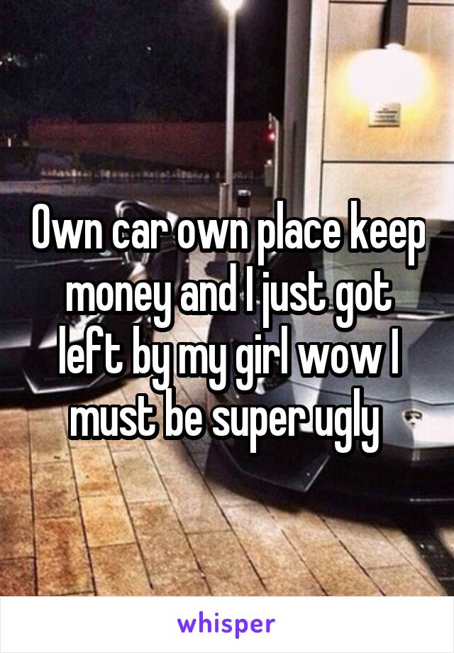 Own car own place keep money and I just got left by my girl wow I must be super ugly 