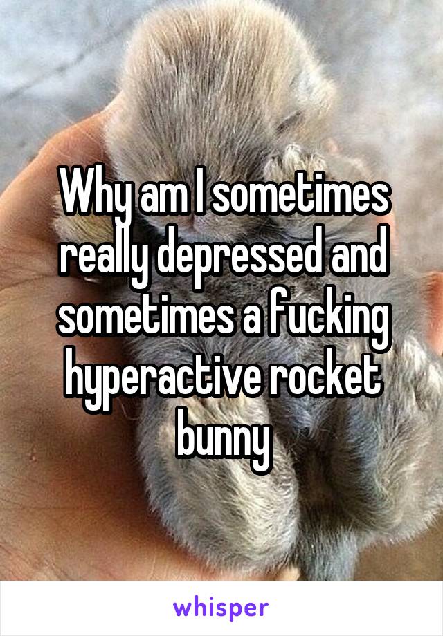 Why am I sometimes really depressed and sometimes a fucking hyperactive rocket bunny