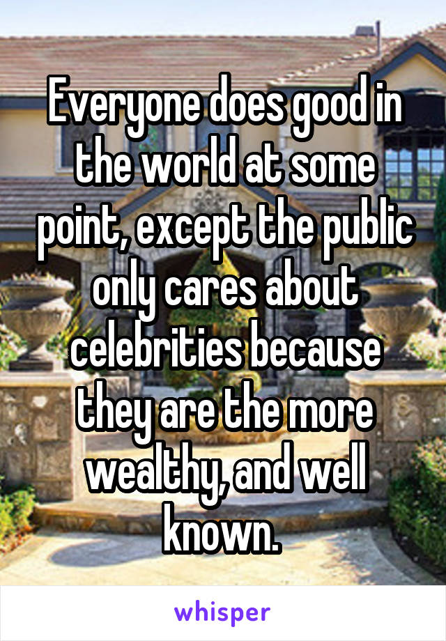 Everyone does good in the world at some point, except the public only cares about celebrities because they are the more wealthy, and well known. 