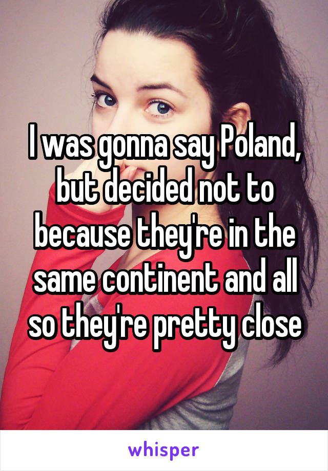 I was gonna say Poland, but decided not to because they're in the same continent and all so they're pretty close