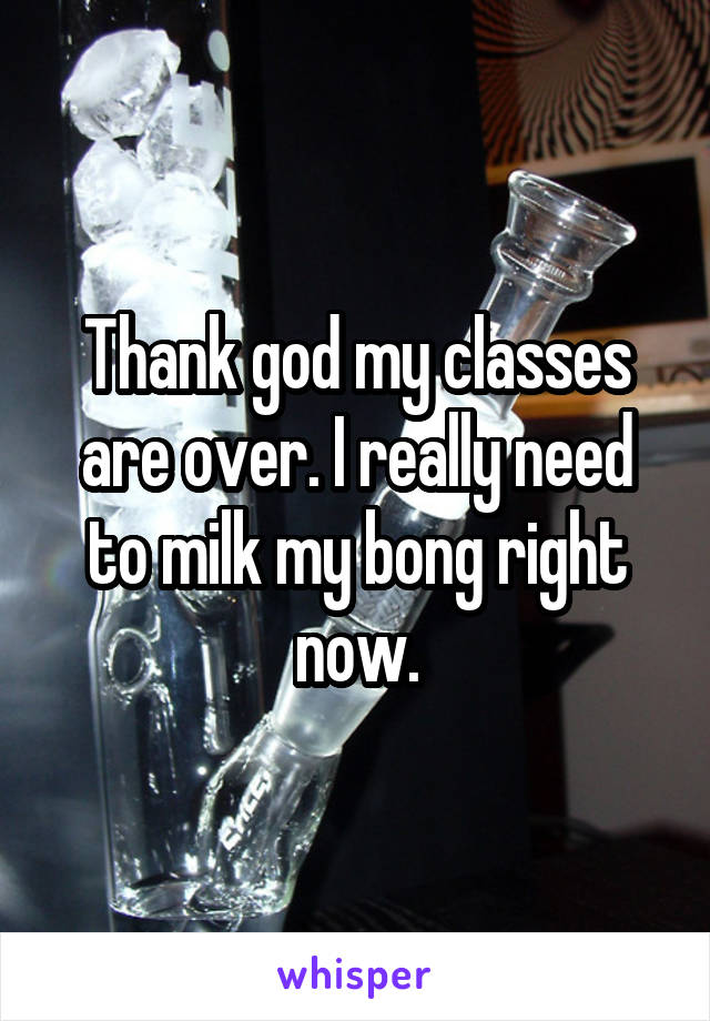 Thank god my classes are over. I really need to milk my bong right now.