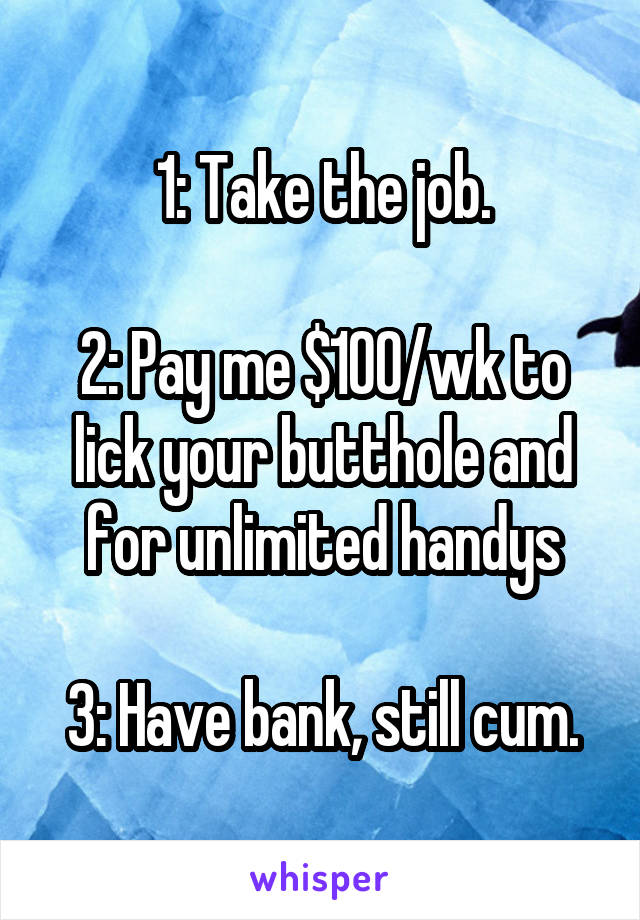 1: Take the job.

2: Pay me $100/wk to lick your butthole and for unlimited handys

3: Have bank, still cum.