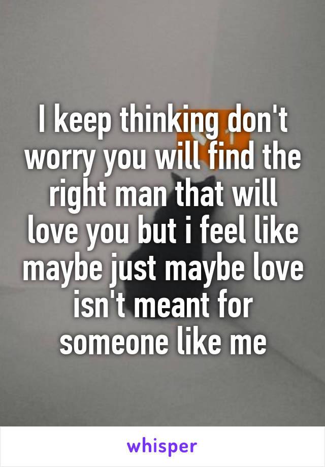 I keep thinking don't worry you will find the right man that will love you but i feel like maybe just maybe love isn't meant for someone like me