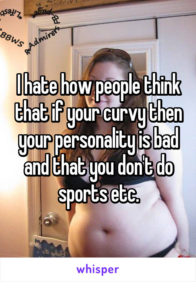 I hate how people think that if your curvy then your personality is bad and that you don't do sports etc.