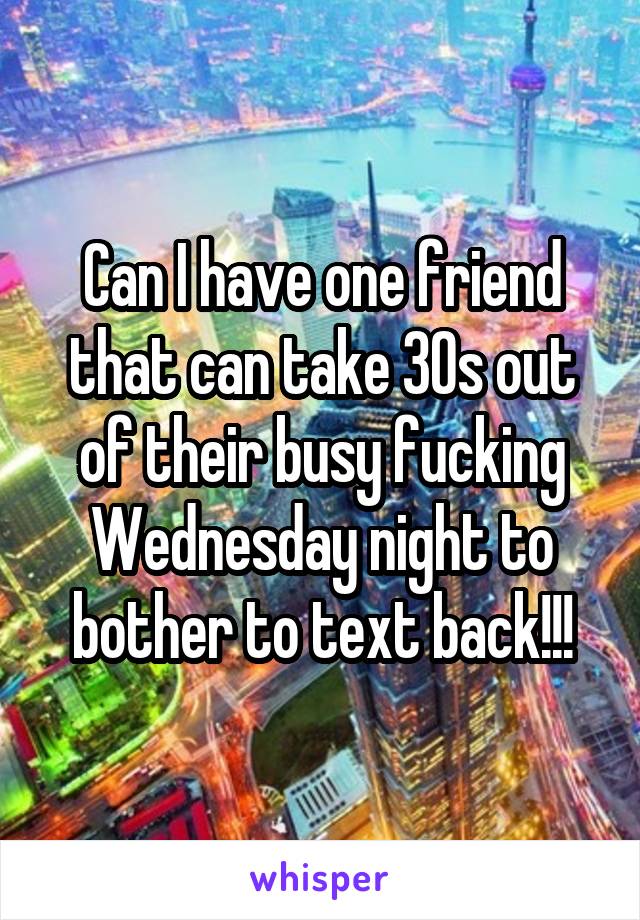 Can I have one friend that can take 30s out of their busy fucking Wednesday night to bother to text back!!!