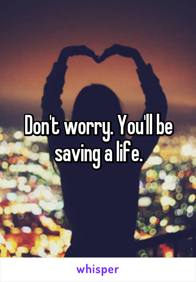 Don't worry. You'll be saving a life.