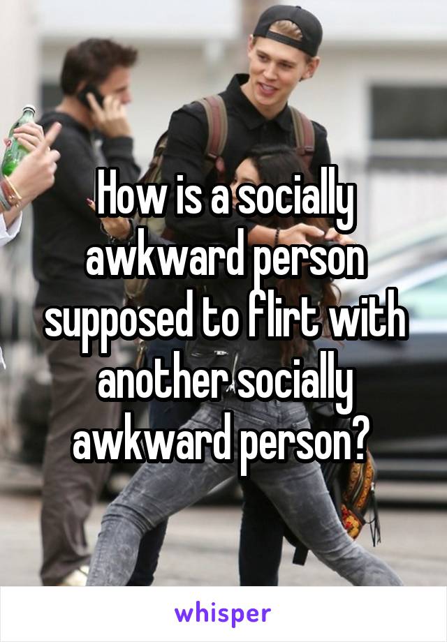 How is a socially awkward person supposed to flirt with another socially awkward person? 