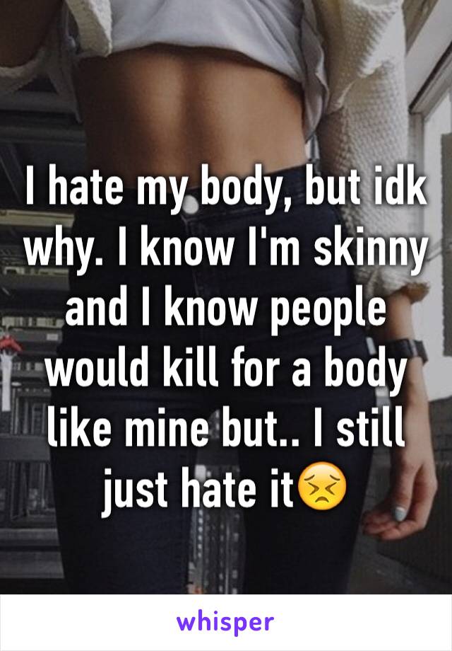 I hate my body, but idk why. I know I'm skinny and I know people 
would kill for a body like mine but.. I still just hate it😣