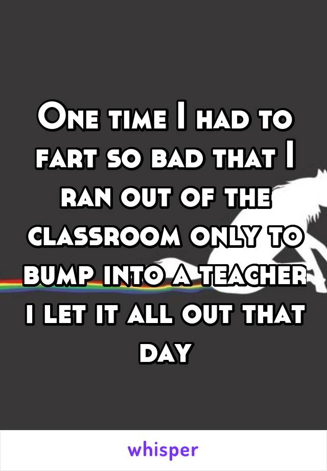 One time I had to fart so bad that I ran out of the classroom only to bump into a teacher i let it all out that day