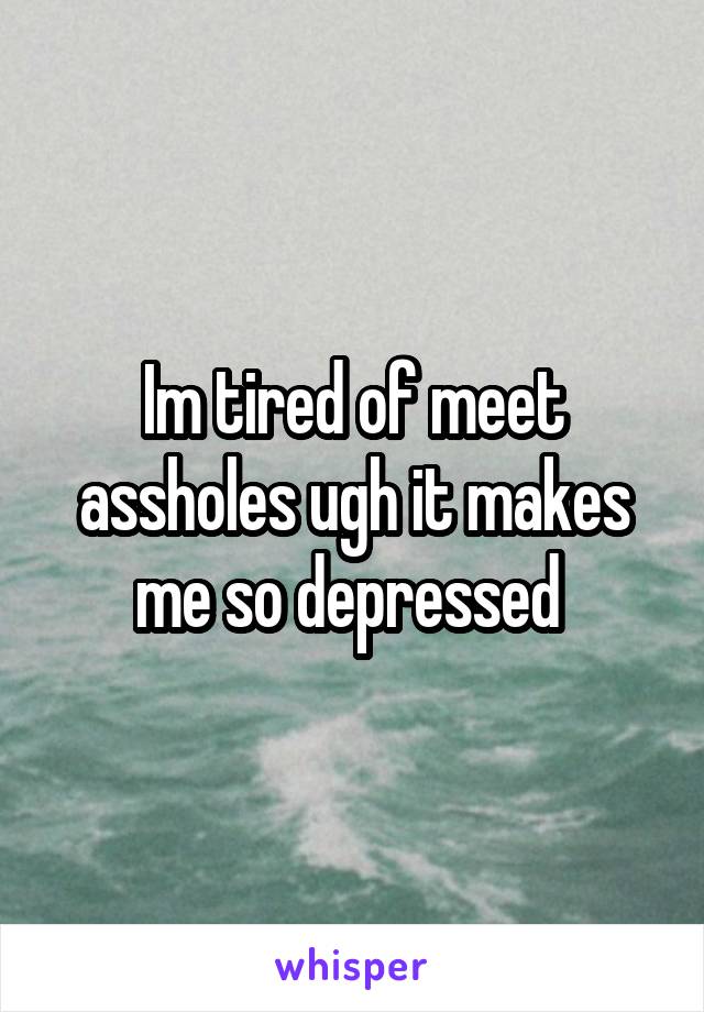 Im tired of meet assholes ugh it makes me so depressed 