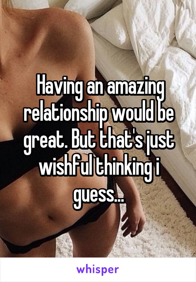  Having an amazing relationship would be great. But that's just wishful thinking i guess...