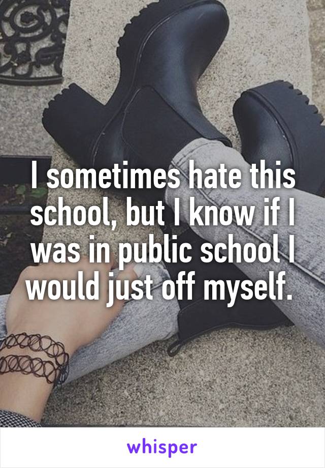 I sometimes hate this school, but I know if I was in public school I would just off myself. 