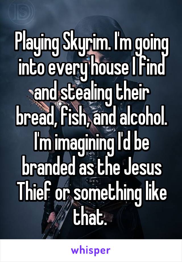 Playing Skyrim. I'm going into every house I find and stealing their bread, fish, and alcohol. I'm imagining I'd be branded as the Jesus Thief or something like that. 