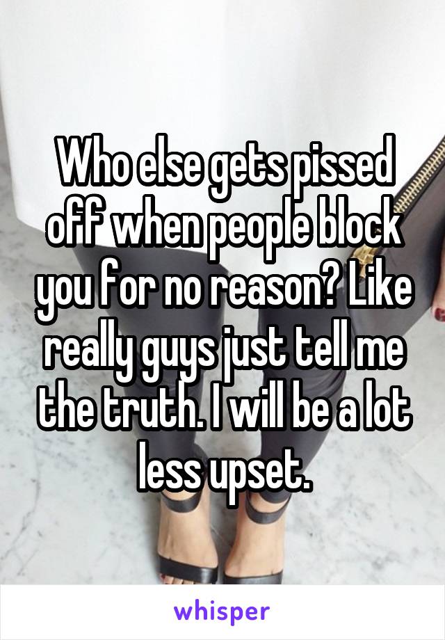 Who else gets pissed off when people block you for no reason? Like really guys just tell me the truth. I will be a lot less upset.