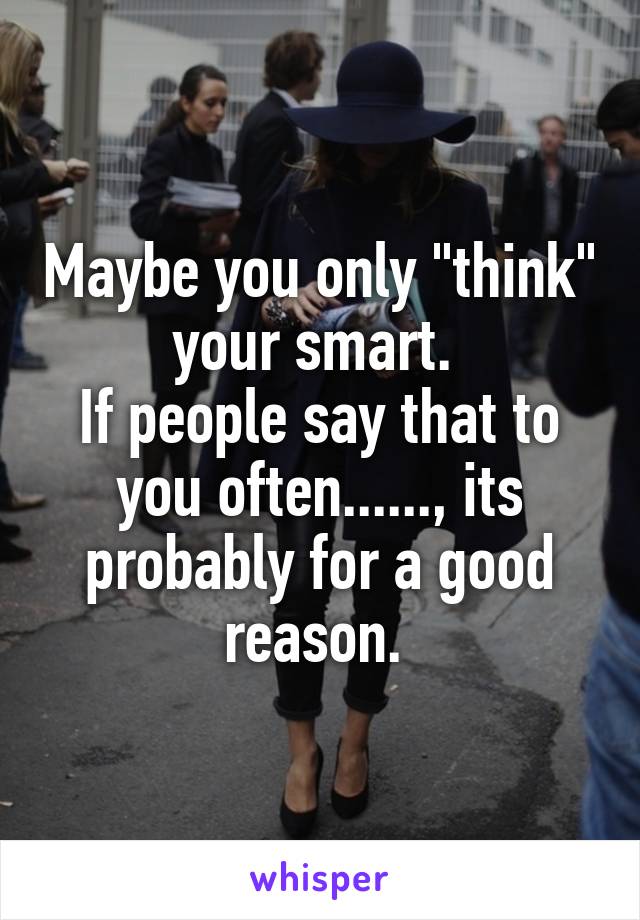 Maybe you only "think" your smart. 
If people say that to you often......, its probably for a good reason. 