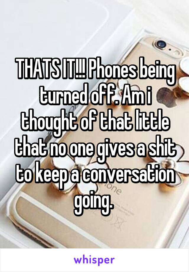 THATS IT!!! Phones being turned off. Am i thought of that little that no one gives a shit to keep a conversation going. 