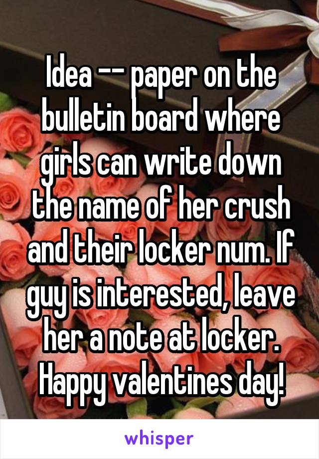 Idea -- paper on the bulletin board where girls can write down the name of her crush and their locker num. If guy is interested, leave her a note at locker. Happy valentines day!