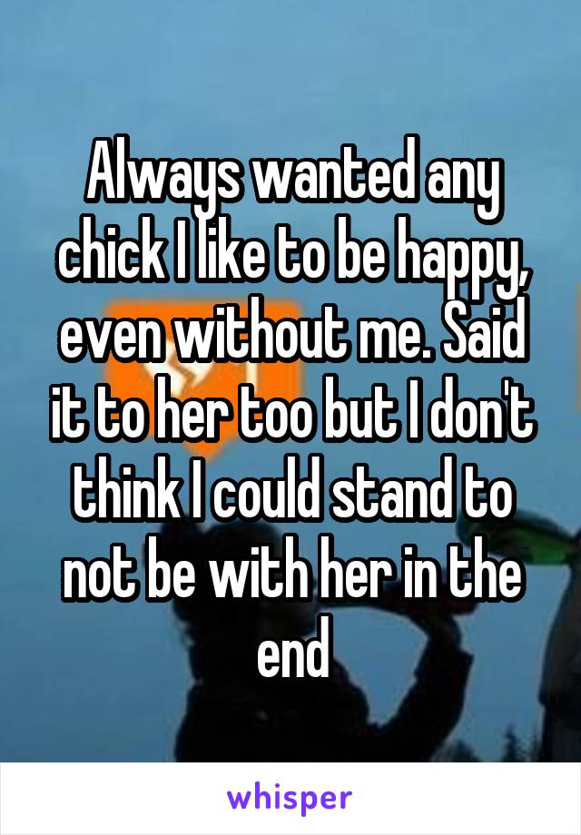 Always wanted any chick I like to be happy, even without me. Said it to her too but I don't think I could stand to not be with her in the end