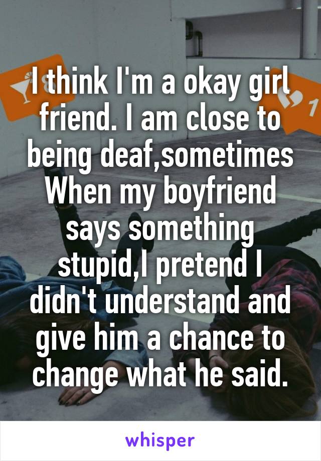 I think I'm a okay girl friend. I am close to being deaf,sometimes When my boyfriend says something stupid,I pretend I didn't understand and give him a chance to change what he said.