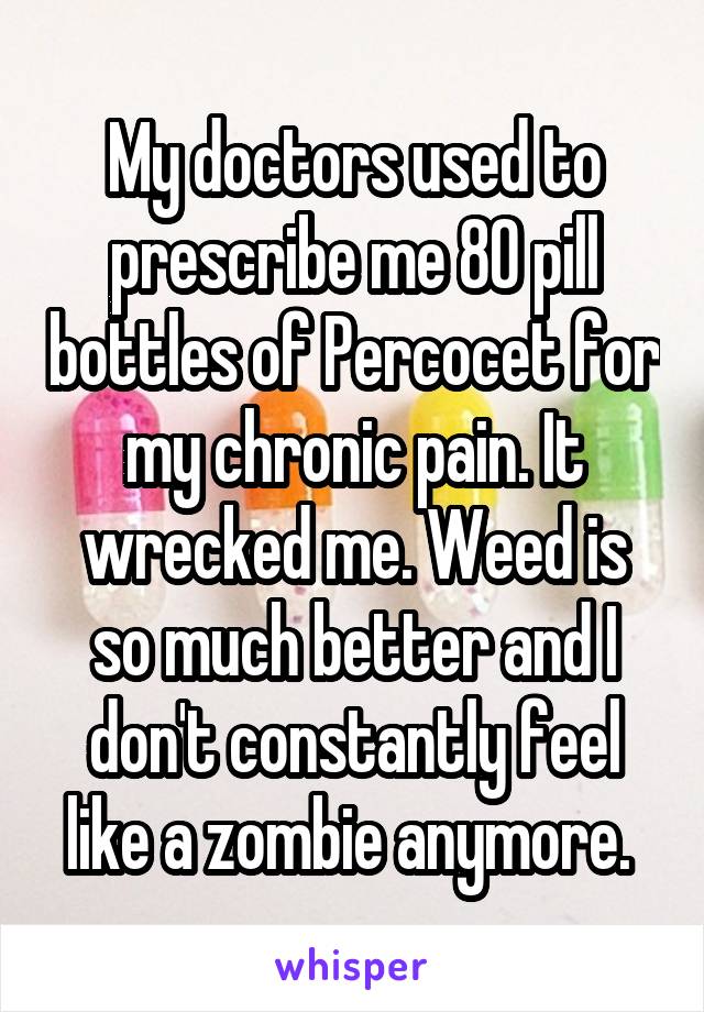 My doctors used to prescribe me 80 pill bottles of Percocet for my chronic pain. It wrecked me. Weed is so much better and I don't constantly feel like a zombie anymore. 