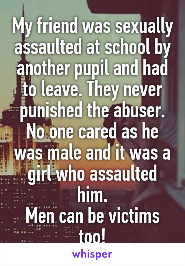 My friend was sexually assaulted at school by another pupil and had to leave. They never punished the abuser.
No one cared as he was male and it was a girl who assaulted him.
Men can be victims too!