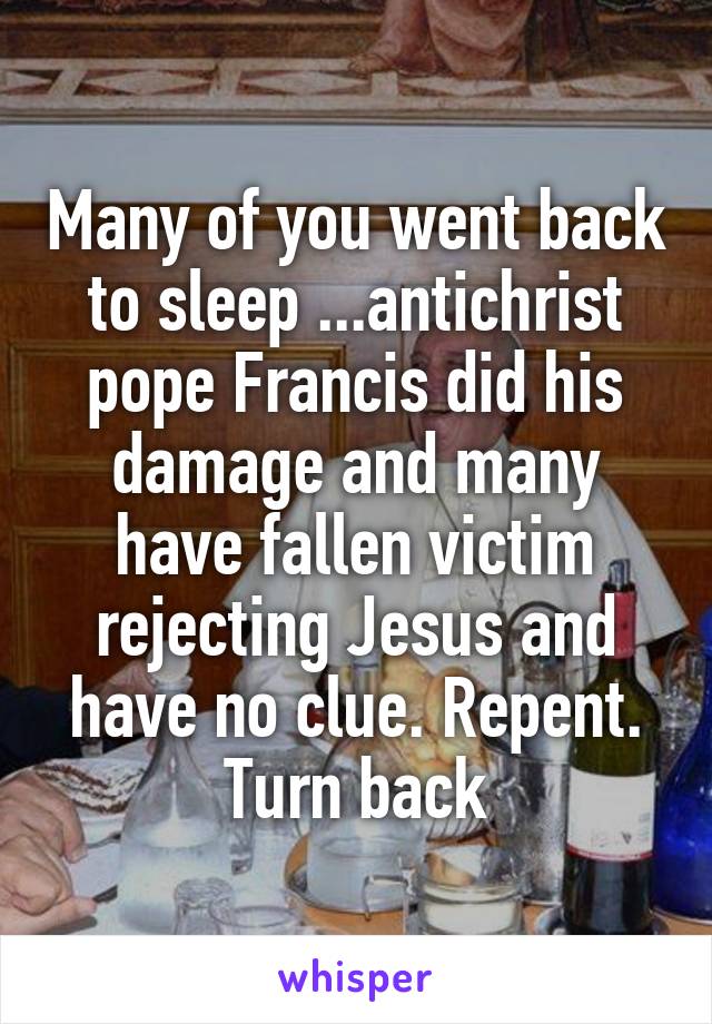 Many of you went back to sleep ...antichrist pope Francis did his damage and many have fallen victim rejecting Jesus and have no clue. Repent. Turn back