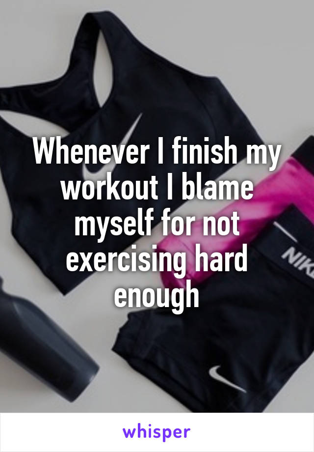 Whenever I finish my workout I blame myself for not exercising hard enough