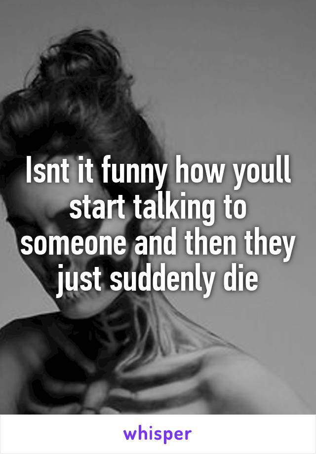 Isnt it funny how youll start talking to someone and then they just suddenly die