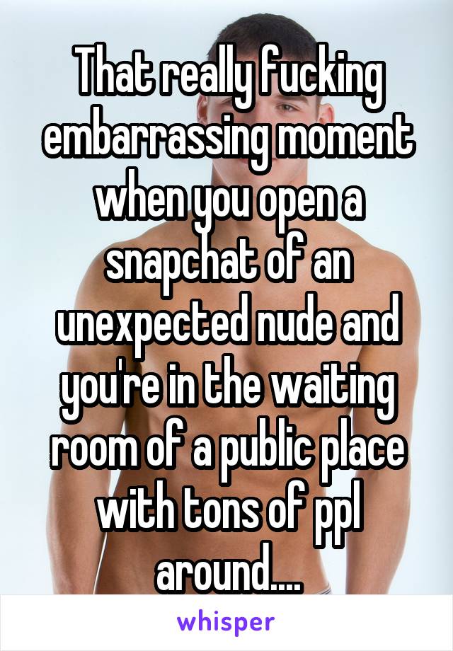 That really fucking embarrassing moment when you open a snapchat of an unexpected nude and you're in the waiting room of a public place with tons of ppl around....