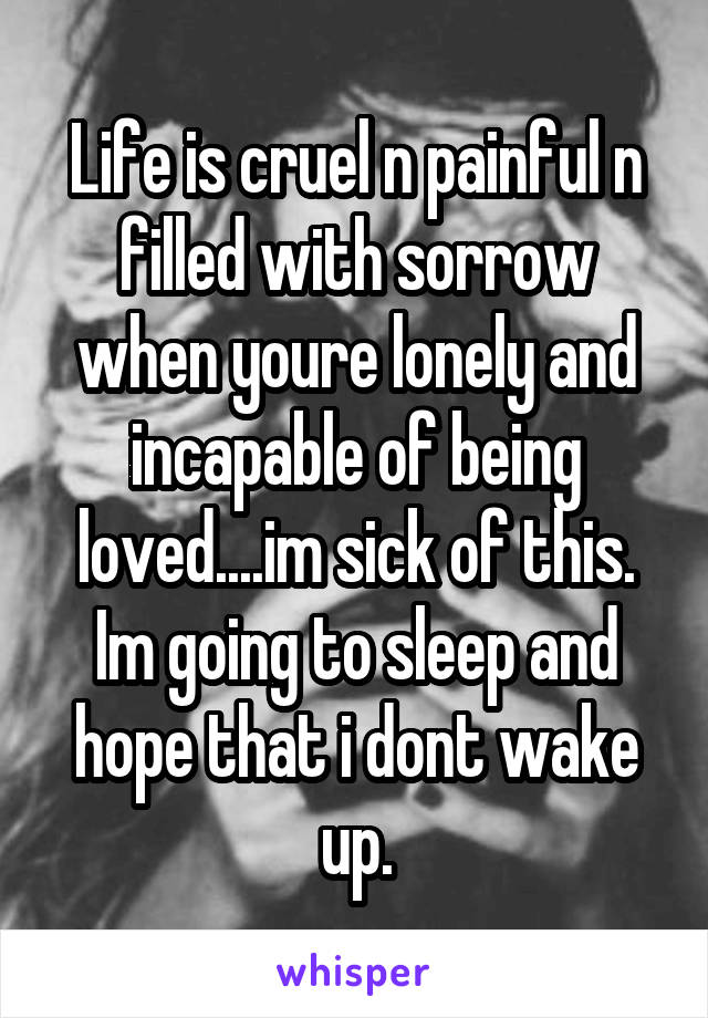 Life is cruel n painful n filled with sorrow when youre lonely and incapable of being loved....im sick of this. Im going to sleep and hope that i dont wake up.