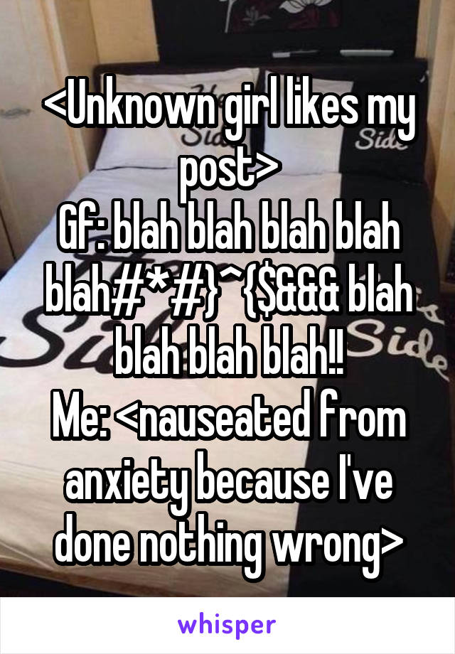 <Unknown girl likes my post>
Gf: blah blah blah blah blah#*#}^{$&&& blah blah blah blah!!
Me: <nauseated from anxiety because I've done nothing wrong>