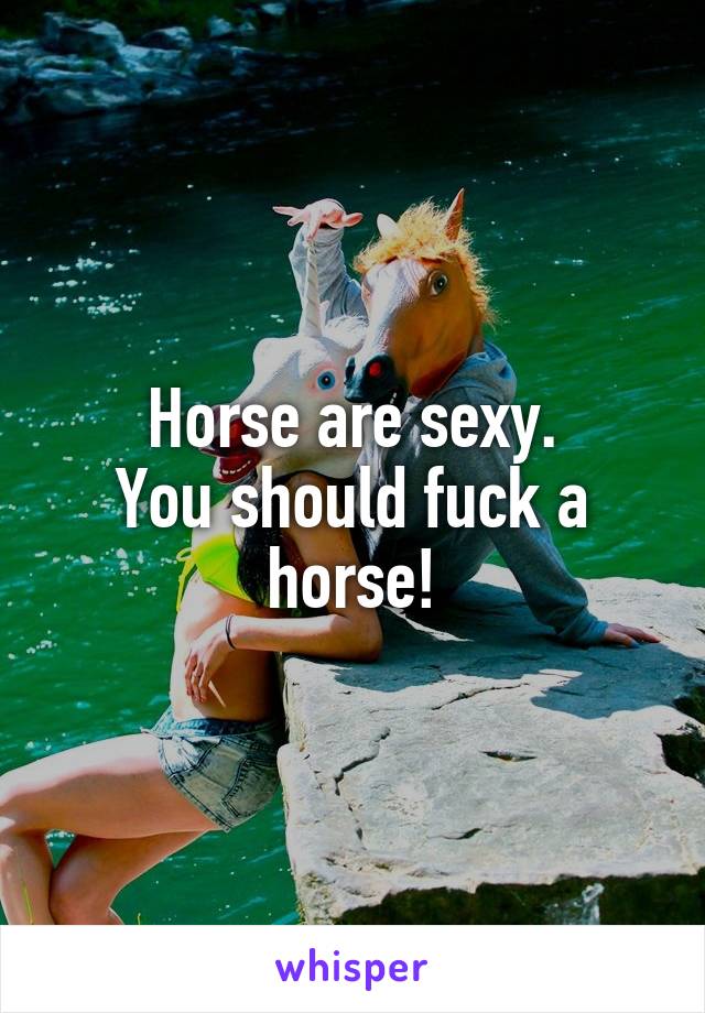 Horse are sexy.
You should fuck a horse!