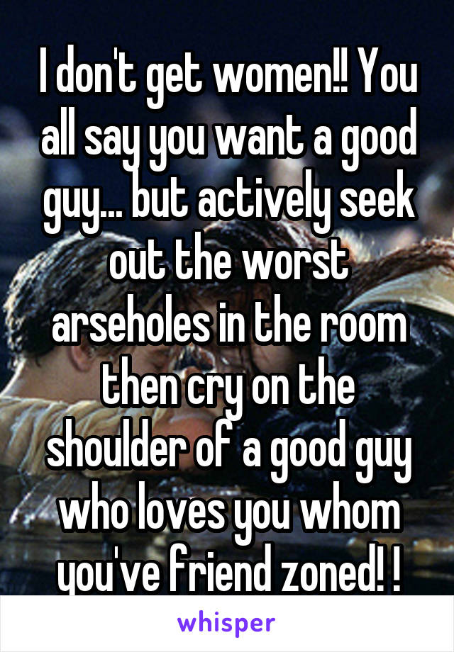 I don't get women!! You all say you want a good guy... but actively seek out the worst arseholes in the room then cry on the shoulder of a good guy who loves you whom you've friend zoned! !