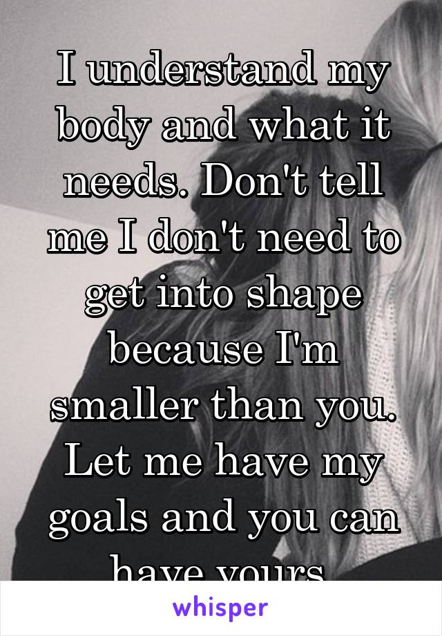 I understand my body and what it needs. Don't tell me I don't need to get into shape because I'm smaller than you. Let me have my goals and you can have yours 