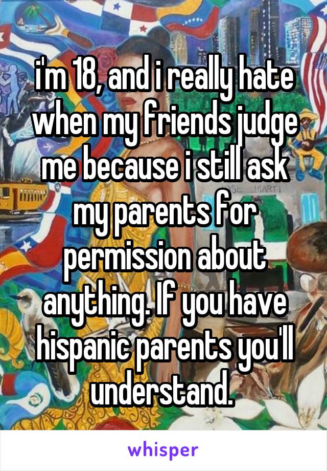 i'm 18, and i really hate when my friends judge me because i still ask my parents for permission about anything. If you have hispanic parents you'll understand. 