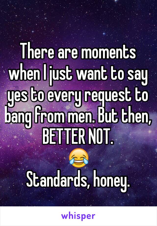 There are moments when I just want to say yes to every request to bang from men. But then, BETTER NOT. 
😂
Standards, honey. 