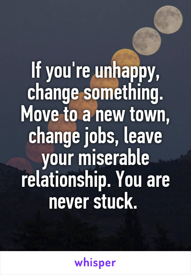 If you're unhappy, change something. Move to a new town, change jobs, leave your miserable relationship. You are never stuck. 