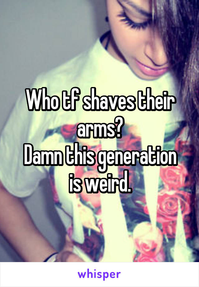 Who tf shaves their arms?
Damn this generation is weird.