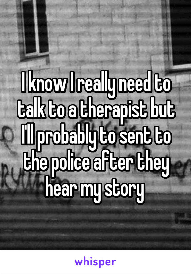 I know I really need to talk to a therapist but I'll probably to sent to the police after they hear my story 