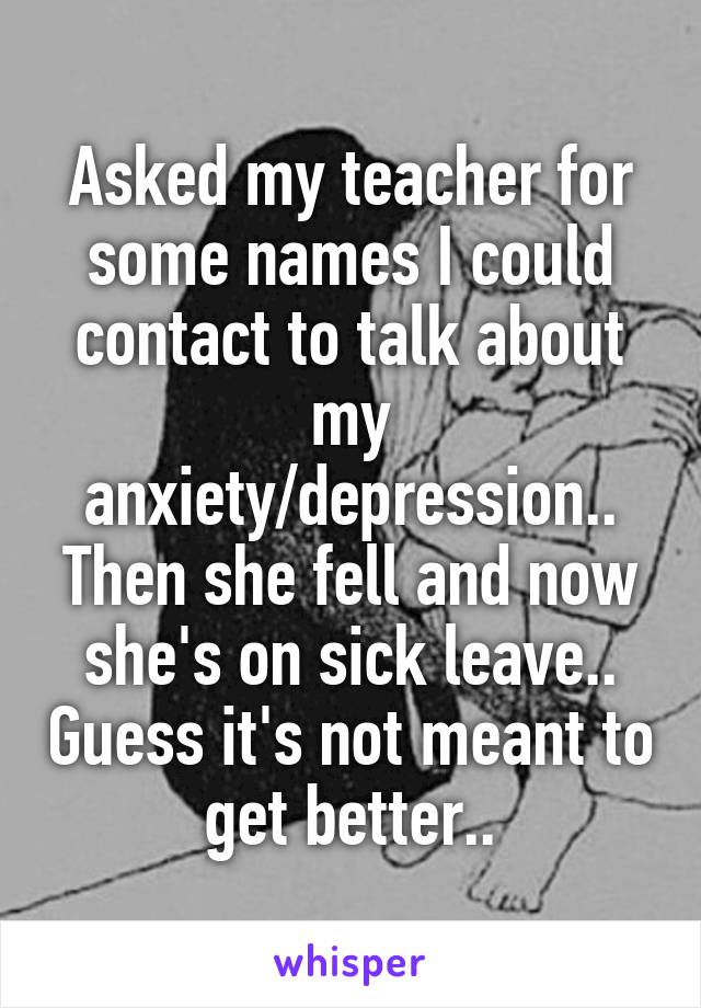 Asked my teacher for some names I could contact to talk about my anxiety/depression.. Then she fell and now she's on sick leave.. Guess it's not meant to get better..