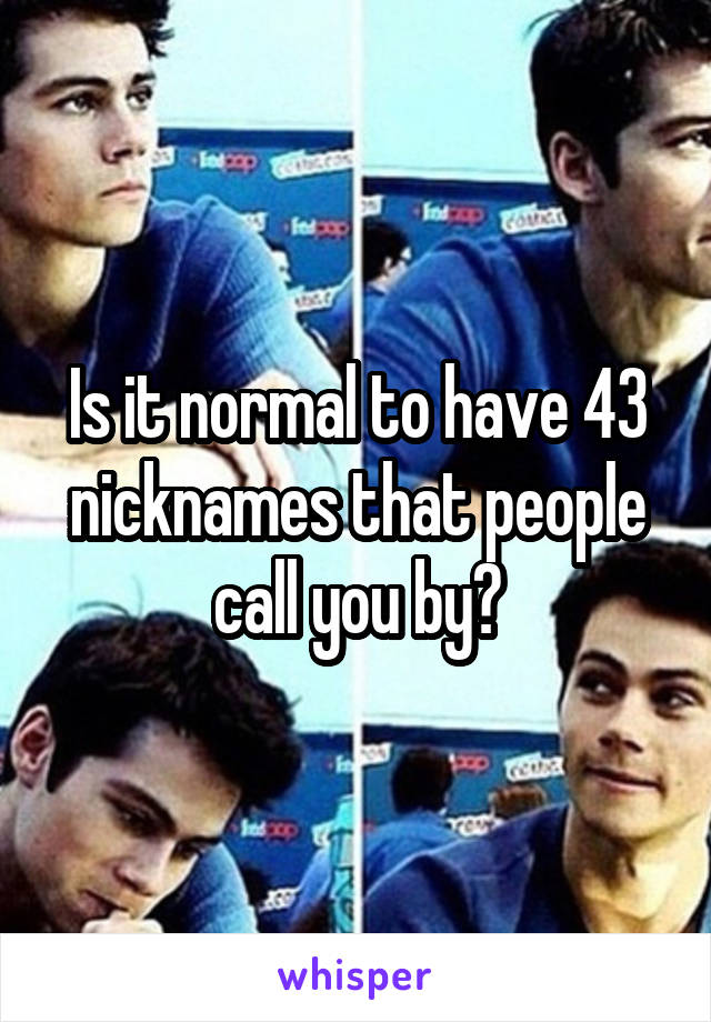 Is it normal to have 43 nicknames that people call you by?