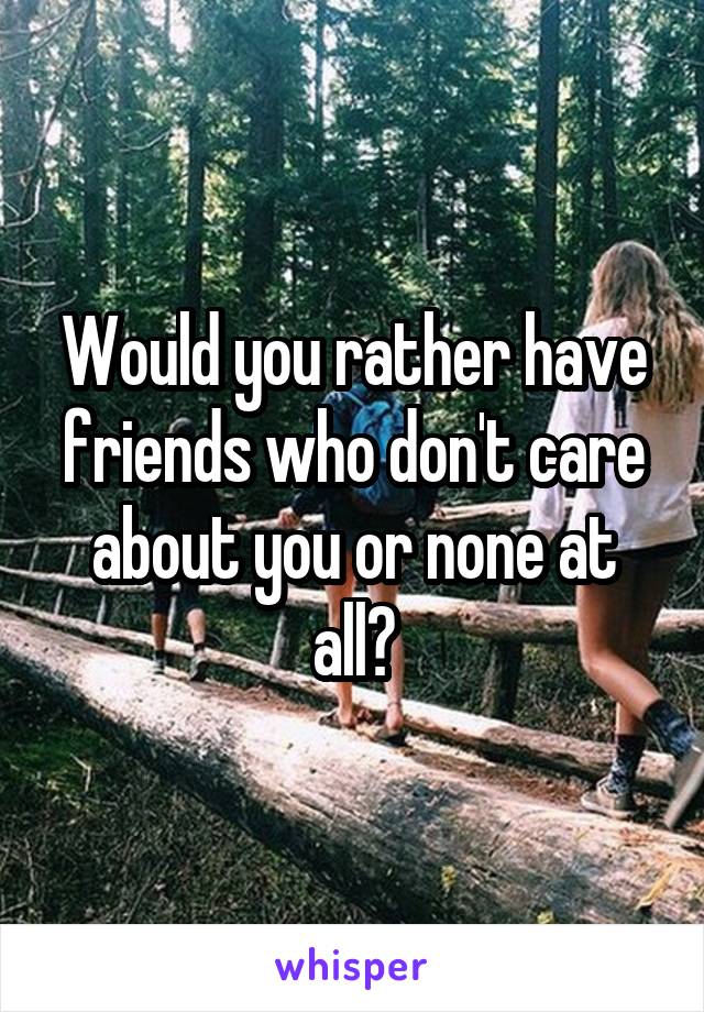 Would you rather have friends who don't care about you or none at all?