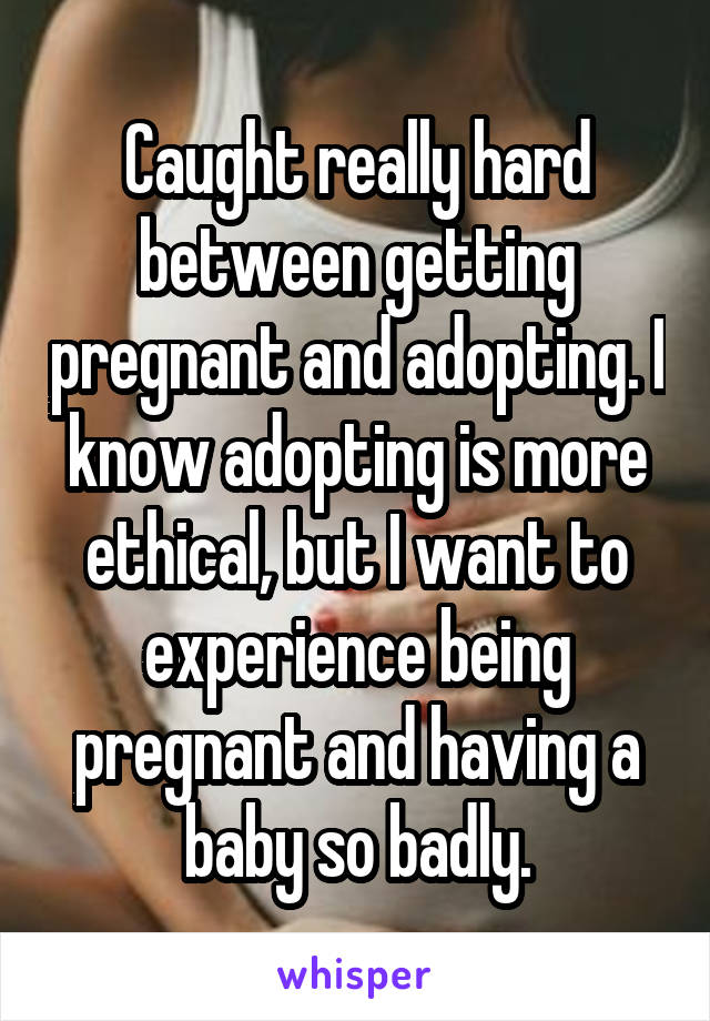 Caught really hard between getting pregnant and adopting. I know adopting is more ethical, but I want to experience being pregnant and having a baby so badly.