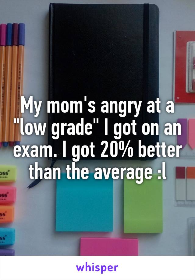 My mom's angry at a "low grade" I got on an exam. I got 20% better than the average :l