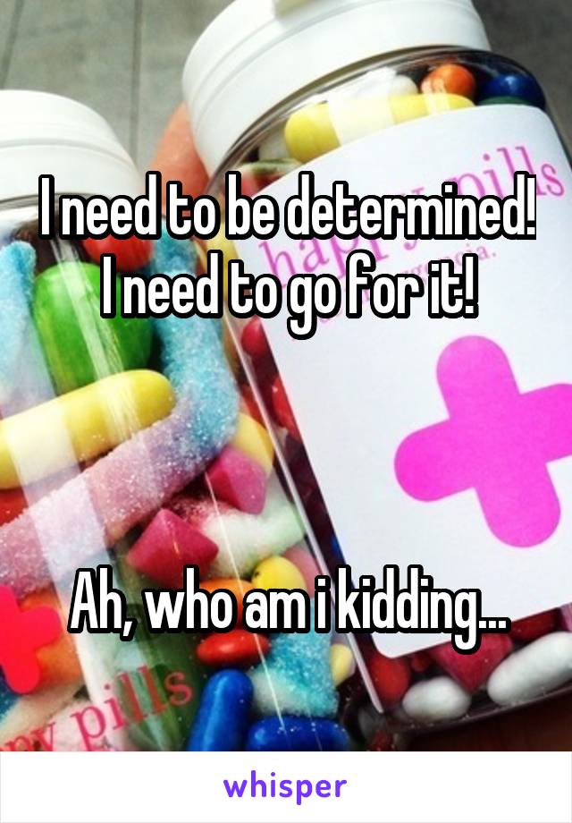 I need to be determined!
I need to go for it!



Ah, who am i kidding...