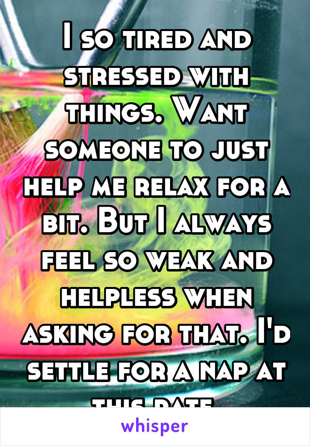 I so tired and stressed with things. Want someone to just help me relax for a bit. But I always feel so weak and helpless when asking for that. I'd settle for a nap at this rate.