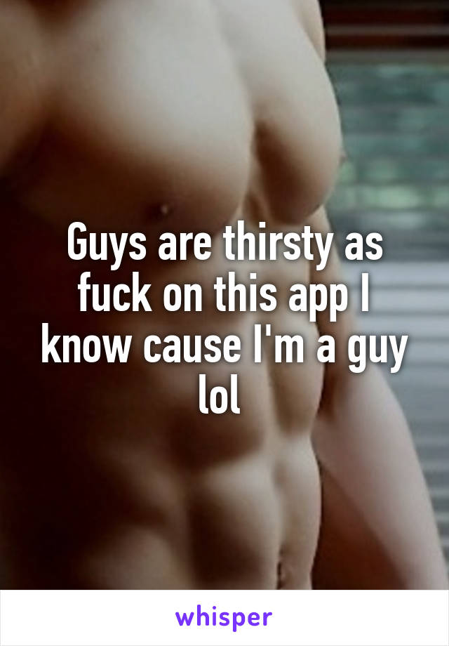 Guys are thirsty as fuck on this app I know cause I'm a guy lol 