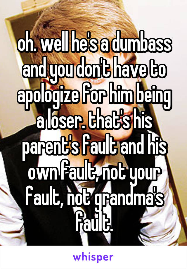 oh. well he's a dumbass and you don't have to apologize for him being a loser. that's his parent's fault and his own fault, not your fault, not grandma's fault.