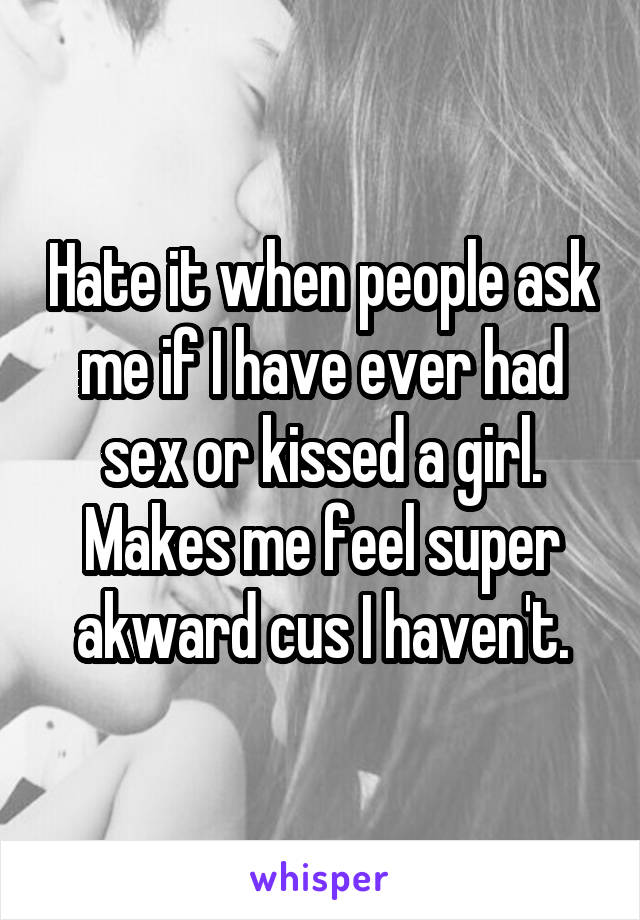 Hate it when people ask me if I have ever had sex or kissed a girl. Makes me feel super akward cus I haven't.