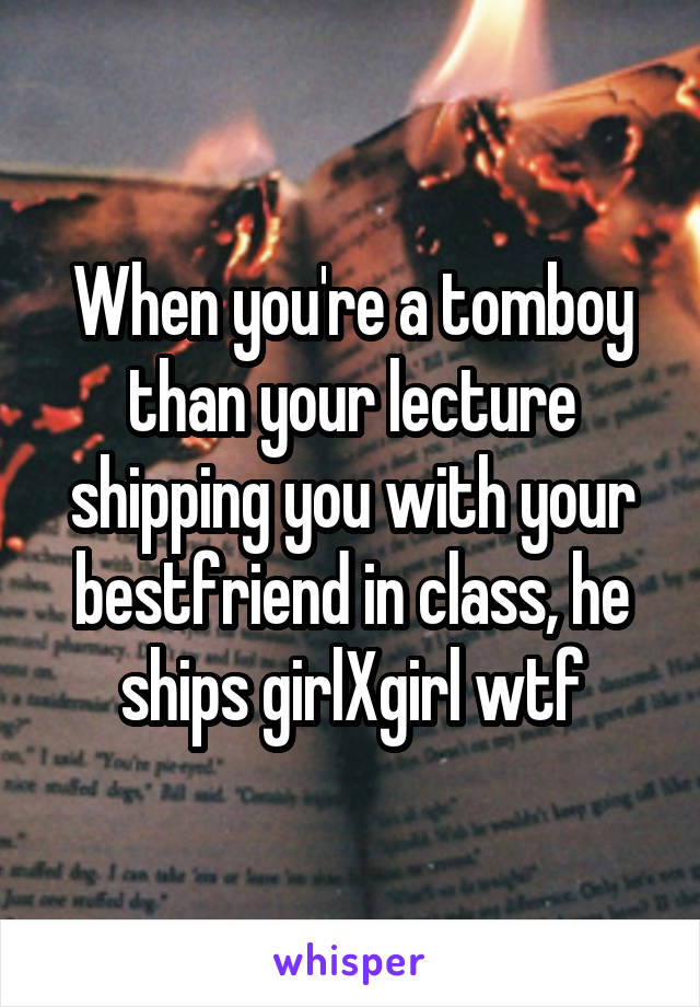 When you're a tomboy than your lecture shipping you with your bestfriend in class, he ships girlXgirl wtf